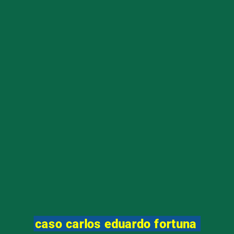 caso carlos eduardo fortuna